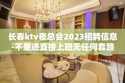 长春ktv夜总会2023招聘信息-不墨迹直接上班无任何套路