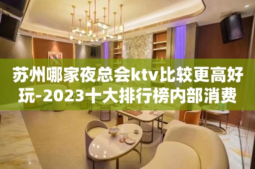 苏州哪家夜总会ktv比较更高好玩-2023十大排行榜内部消费攻略