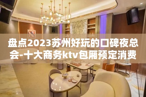 盘点2023苏州好玩的口碑夜总会-十大商务ktv包厢预定消费攻略