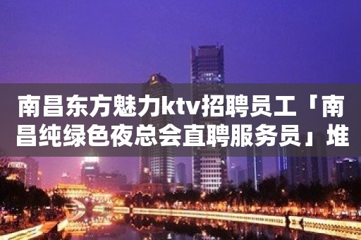 南昌东方魅力ktv招聘员工「南昌纯绿色夜总会直聘服务员」堆金积玉