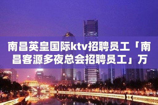 南昌英皇国际ktv招聘员工「南昌客源多夜总会招聘员工」万贯家财