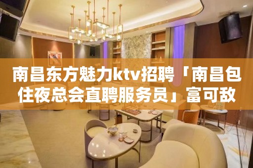 南昌东方魅力ktv招聘「南昌包住夜总会直聘服务员」富可敌国