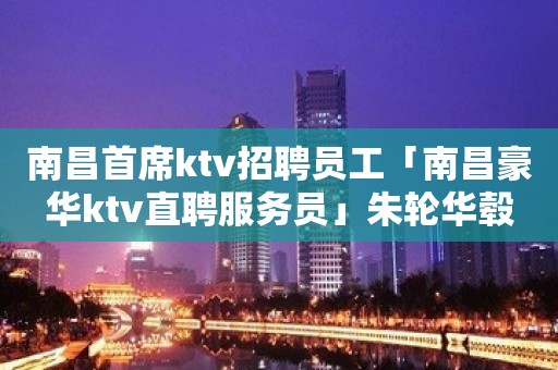 南昌首席ktv招聘员工「南昌豪华ktv直聘服务员」朱轮华毂