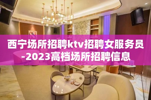 西宁场所招聘ktv招聘女服务员-2023高档场所招聘信息