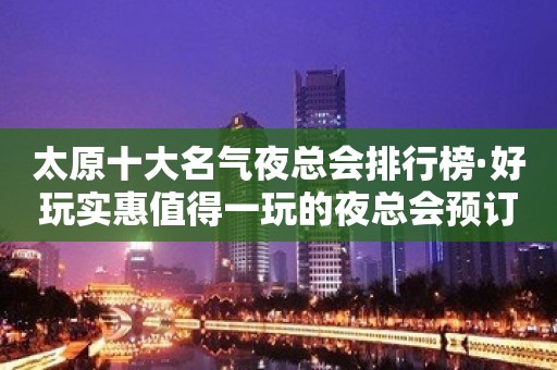 太原十大名气夜总会排行榜·好玩实惠值得一玩的夜总会预订