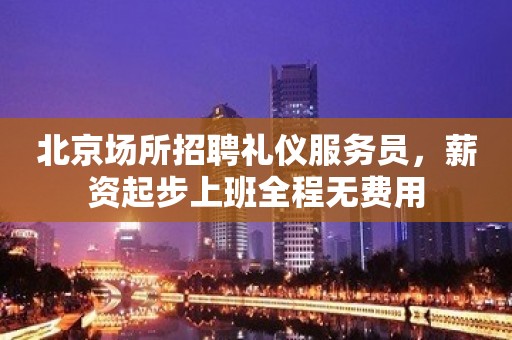 北京场所招聘礼仪服务员，薪资起步上班全程无费用