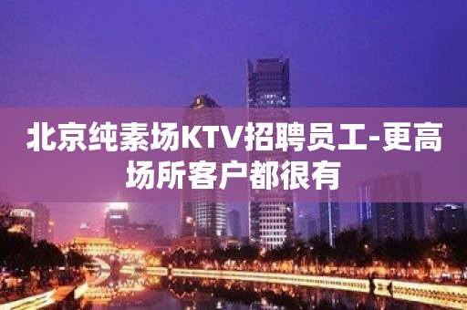 北京纯素场KTV招聘员工-更高场所客户都很有