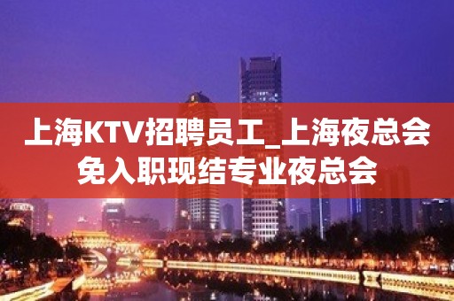 上海KTV招聘员工_上海夜总会免入职现结专业夜总会