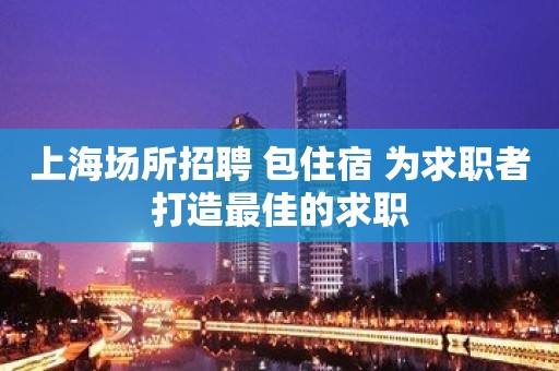 上海场所招聘 包住宿 为求职者打造最佳的求职