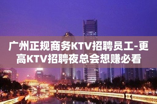 广州正规商务KTV招聘员工-更高KTV招聘夜总会想赚必看