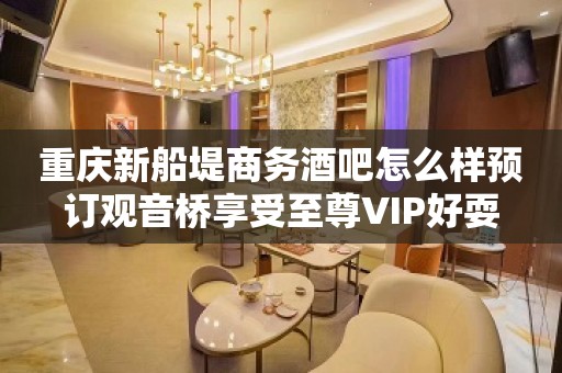 重庆新船堤商务酒吧怎么样预订观音桥享受至尊VIP好耍