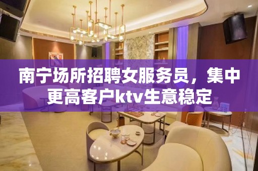 南宁场所招聘女服务员，集中更高客户ktv生意稳定