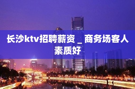 长沙ktv招聘薪资＿商务场客人素质好