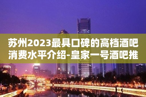 苏州2023最具口碑的高档酒吧消费水平介绍-皇家一号酒吧推荐