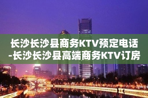 长沙长沙县商务KTV预定电话-长沙长沙县高端商务KTV订房电话