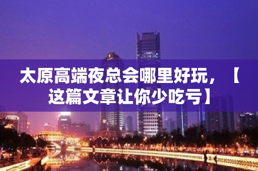 太原高端夜总会哪里好玩，【这篇文章让你少吃亏】