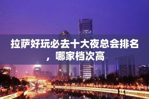 拉萨好玩必去十大夜总会排名，哪家档次高