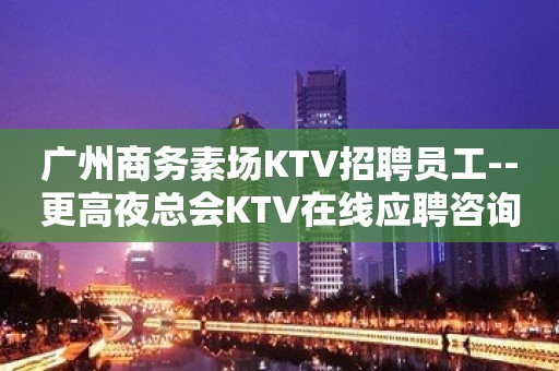 广州商务素场KTV招聘员工--更高夜总会KTV在线应聘咨询