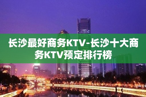 长沙最好商务KTV-长沙十大商务KTV预定排行榜