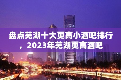 盘点芜湖十大更高小酒吧排行，2023年芜湖更高酒吧