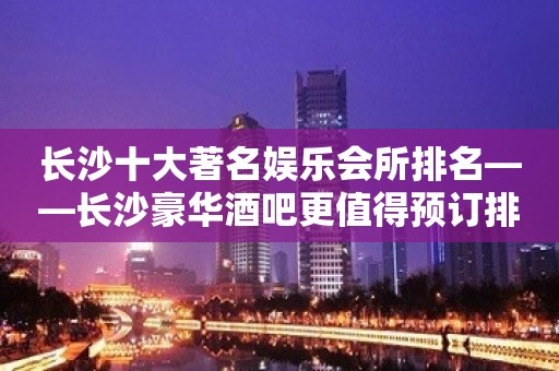 长沙十大著名娱乐会所排名——长沙豪华酒吧更值得预订排行榜