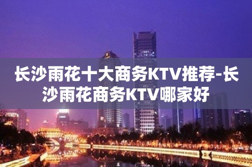 长沙雨花十大商务KTV推荐-长沙雨花商务KTV哪家好