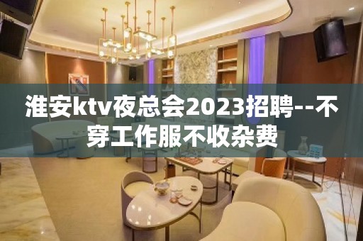 淮安ktv夜总会2023招聘--不穿工作服不收杂费