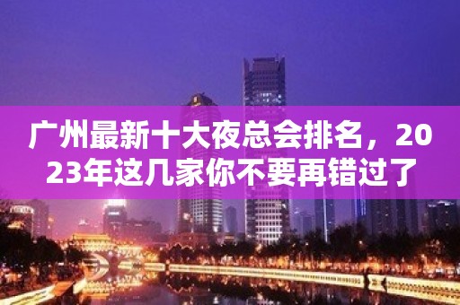 广州最新十大夜总会排名，2023年这几家你不要再错过了