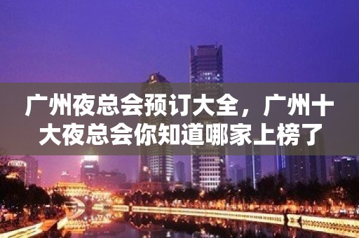 广州夜总会预订大全，广州十大夜总会你知道哪家上榜了