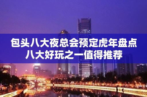 包头八大夜总会预定虎年盘点八大好玩之一值得推荐