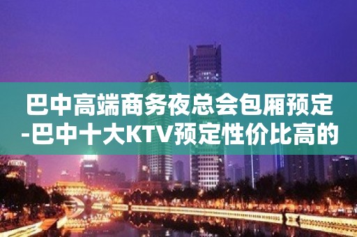 巴中高端商务夜总会包厢预定-巴中十大KTV预定性价比高的KTV