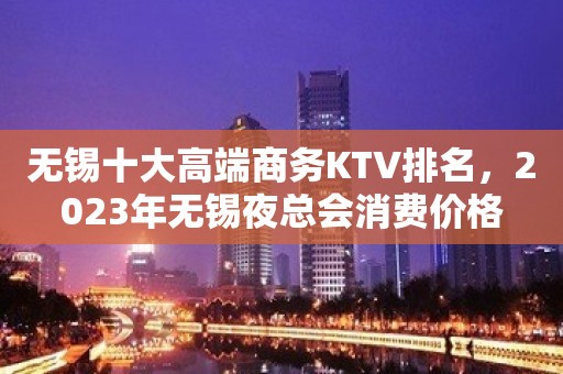 无锡十大高端商务KTV排名，2023年无锡夜总会消费价格