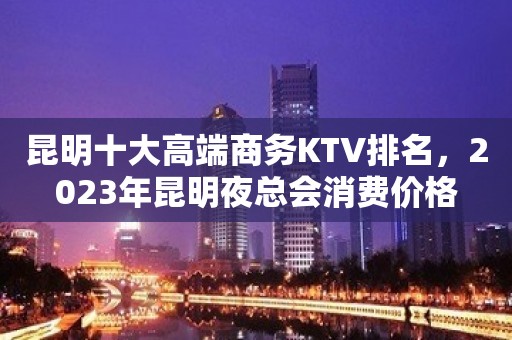 昆明十大高端商务KTV排名，2023年昆明夜总会消费价格