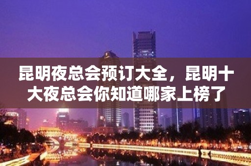 昆明夜总会预订大全，昆明十大夜总会你知道哪家上榜了