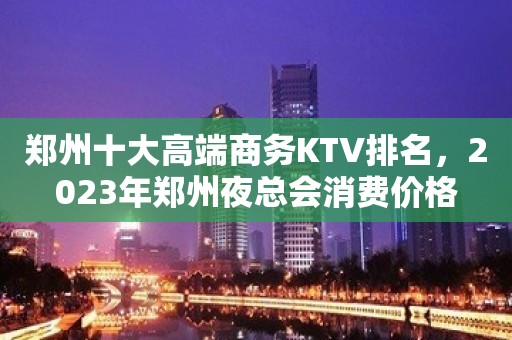 郑州十大高端商务KTV排名，2023年郑州夜总会消费价格