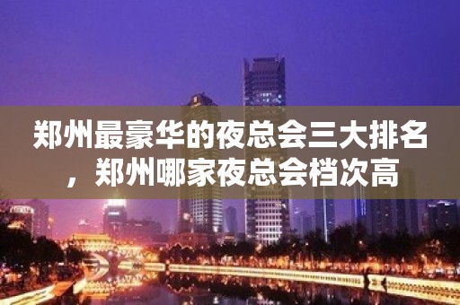 郑州最豪华的夜总会三大排名，郑州哪家夜总会档次高