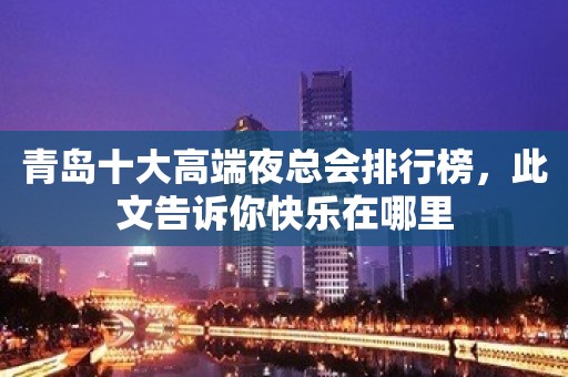 青岛十大高端夜总会排行榜，此文告诉你快乐在哪里