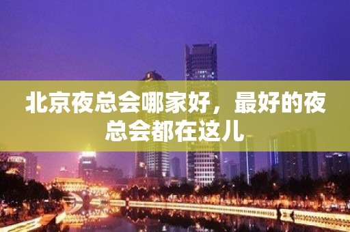 北京夜总会哪家好，最好的夜总会都在这儿