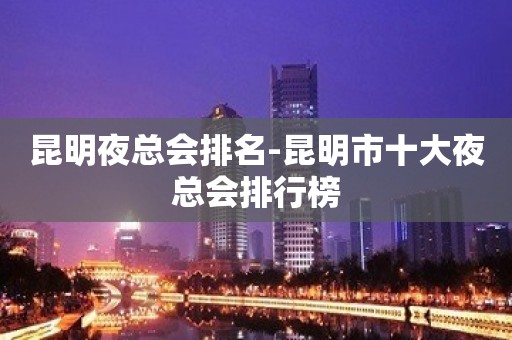 昆明夜总会排名-昆明市十大夜总会排行榜