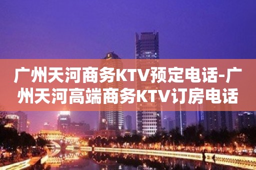 广州天河商务KTV预定电话-广州天河高端商务KTV订房电话