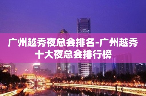 广州越秀夜总会排名-广州越秀十大夜总会排行榜