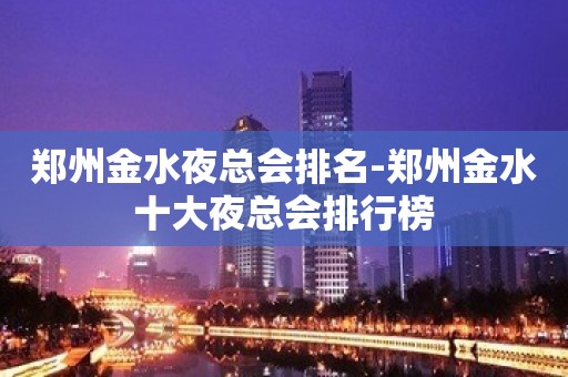 郑州金水夜总会排名-郑州金水十大夜总会排行榜