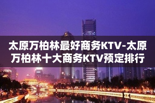 太原万柏林最好商务KTV-太原万柏林十大商务KTV预定排行榜