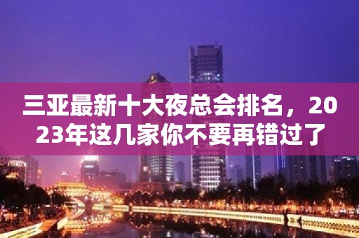 三亚最新十大夜总会排名，2023年这几家你不要再错过了