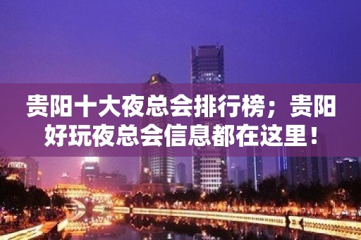 贵阳十大夜总会排行榜；贵阳好玩夜总会信息都在这里！