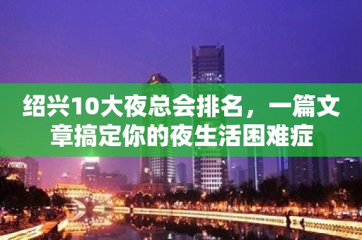 绍兴10大夜总会排名，一篇文章搞定你的夜生活困难症