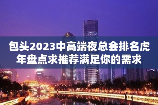 包头2023中高端夜总会排名虎年盘点求推荐满足你的需求