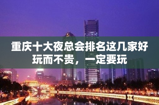 重庆十大夜总会排名这几家好玩而不贵，一定要玩