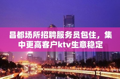 昌都场所招聘服务员包住，集中更高客户ktv生意稳定