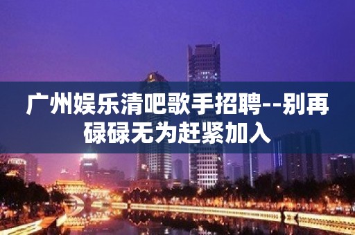 广州娱乐清吧歌手招聘--别再碌碌无为赶紧加入